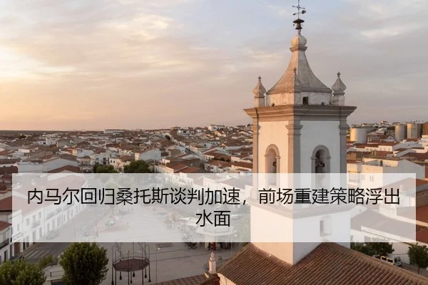 内马尔回归桑托斯谈判加速，前场重建策略浮出水面