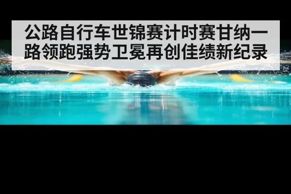 公路自行车世锦赛计时赛甘纳一路领跑强势卫冕再创佳绩新纪录
